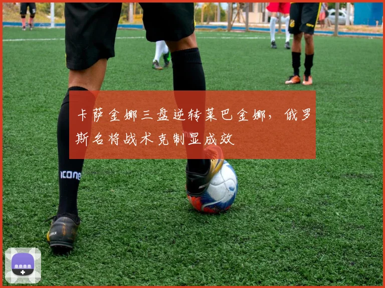 卡萨金娜三盘逆转莱巴金娜，俄罗斯名将战术克制显成效
