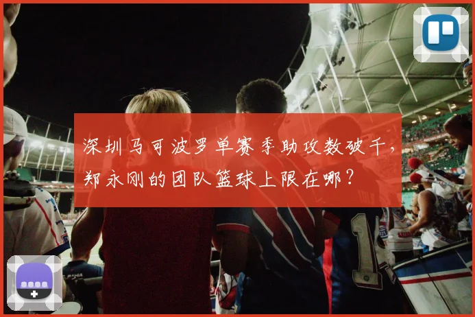深圳马可波罗单赛季助攻数破千，郑永刚的团队篮球上限在哪？
