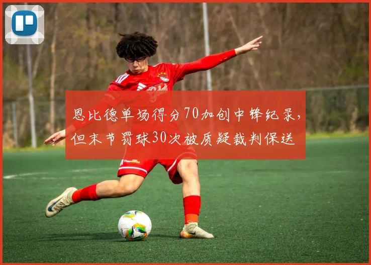 恩比德单场得分70加创中锋纪录，但末节罚球30次被质疑裁判保送