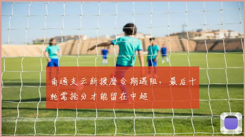 南通支云新援磨合期遇阻，最后十轮需抢分才能留在中超