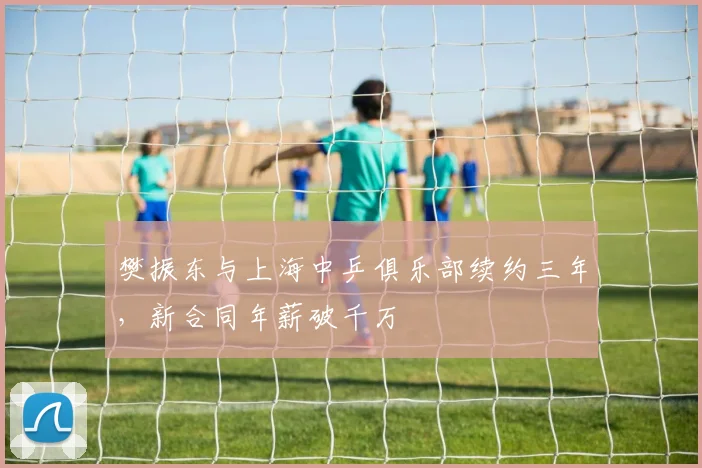 樊振东与上海中乒俱乐部续约三年，新合同年薪破千万