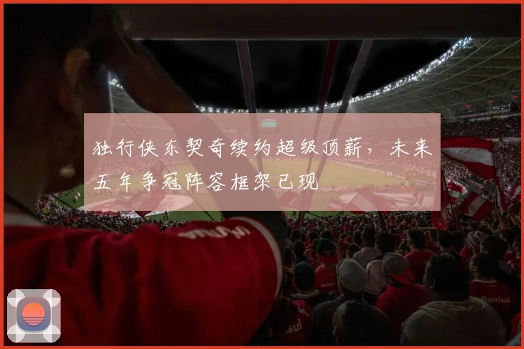 独行侠东契奇续约超级顶薪，未来五年争冠阵容框架已现